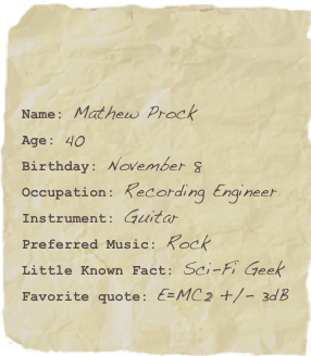 

Name: Mathew ProckAge: 40Birthday: November 8
Occupation: Recording Engineer
Instrument: GuitarPreferred Music: Rock Little Known Fact: Sci-Fi GeekFavorite quote: E=MC2 +/- 3dB