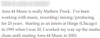 Who is Area 44 Music?
Area 44 Music is really Mathew Prock.  I’ve been working with music, recording/mixing/producing, for 20 years.  Starting as an intern at Hinge (Chicago) in 1995 when I was 20, I worked my way up the studio chain until starting Area 44 Music in 2003.